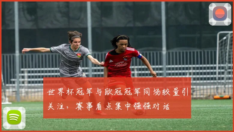 世界杯冠军与欧冠冠军同场较量引关注,赛事看点集中强强对话